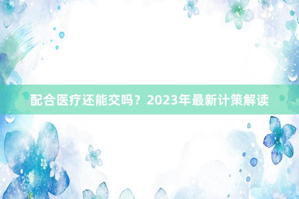 配合医疗还能交吗？2023年最新计策解读